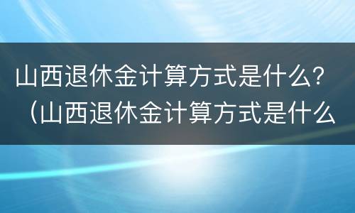 山西退休金计算方式是什么？（山西退休金计算方式是什么呢）