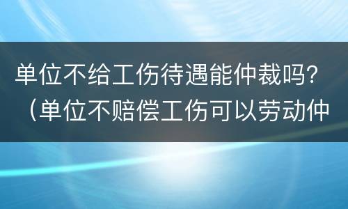 单位不给工伤待遇能仲裁吗？（单位不赔偿工伤可以劳动仲裁）