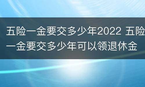 五险一金要交多少年2022 五险一金要交多少年可以领退休金