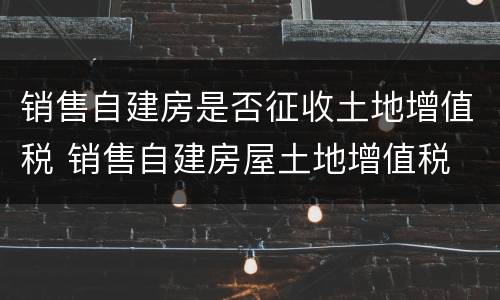 销售自建房是否征收土地增值税 销售自建房屋土地增值税