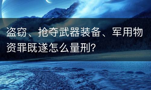 盗窃、抢夺武器装备、军用物资罪既遂怎么量刑？