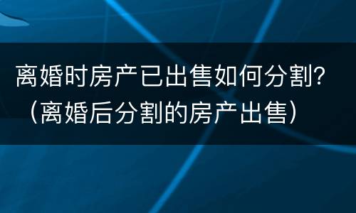 离婚时房产已出售如何分割？（离婚后分割的房产出售）