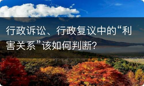 行政诉讼、行政复议中的“利害关系”该如何判断？