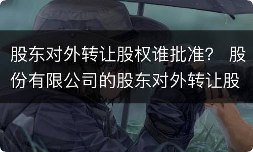 股东对外转让股权谁批准？ 股份有限公司的股东对外转让股权