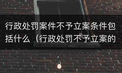 行政处罚案件不予立案条件包括什么（行政处罚不予立案的条件）