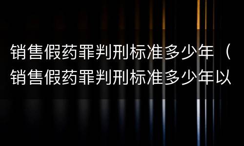 销售假药罪判刑标准多少年（销售假药罪判刑标准多少年以上）