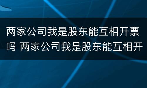 两家公司我是股东能互相开票吗 两家公司我是股东能互相开票吗为什么