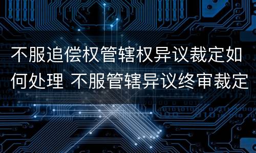 不服追偿权管辖权异议裁定如何处理 不服管辖异议终审裁定可以申诉吗