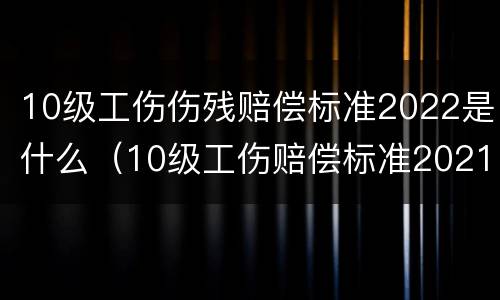 10级工伤伤残赔偿标准2022是什么（10级工伤赔偿标准2021最新工伤赔偿标准）