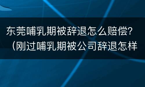 东莞哺乳期被辞退怎么赔偿？（刚过哺乳期被公司辞退怎样赔偿）