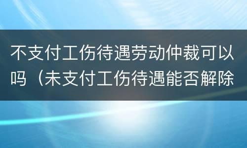 不支付工伤待遇劳动仲裁可以吗（未支付工伤待遇能否解除劳动合同）