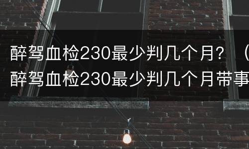 醉驾血检230最少判几个月？（醉驾血检230最少判几个月带事故可能判缓刑吗）