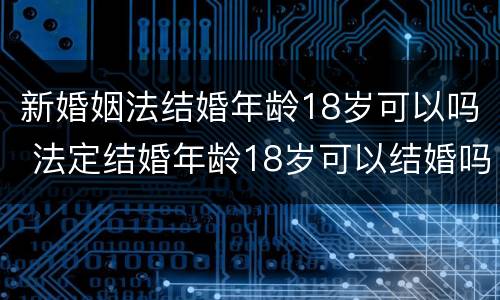 新婚姻法结婚年龄18岁可以吗 法定结婚年龄18岁可以结婚吗