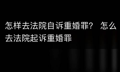 怎样去法院自诉重婚罪？ 怎么去法院起诉重婚罪