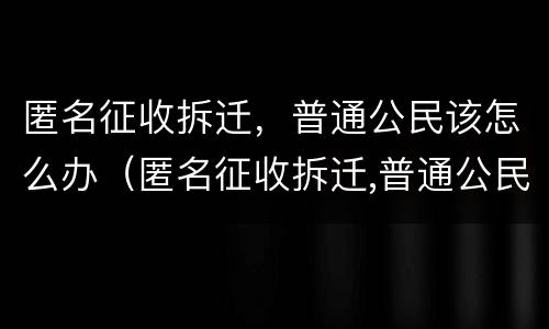 匿名征收拆迁，普通公民该怎么办（匿名征收拆迁,普通公民该怎么办呢）