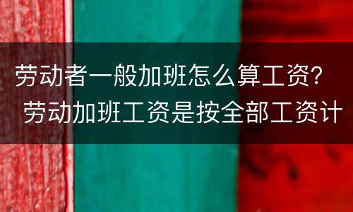 劳动者一般加班怎么算工资？ 劳动加班工资是按全部工资计算吗