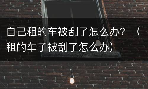 自己租的车被刮了怎么办？（租的车子被刮了怎么办）