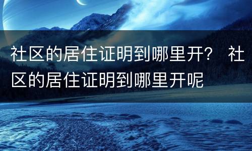 社区的居住证明到哪里开？ 社区的居住证明到哪里开呢