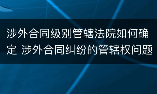 涉外合同级别管辖法院如何确定 涉外合同纠纷的管辖权问题