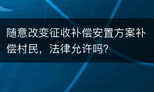 随意改变征收补偿安置方案补偿村民，法律允许吗？