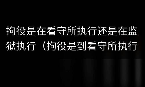 拘役是在看守所执行还是在监狱执行（拘役是到看守所执行吗）