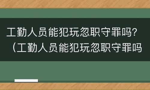 工勤人员能犯玩忽职守罪吗？（工勤人员能犯玩忽职守罪吗判几年）