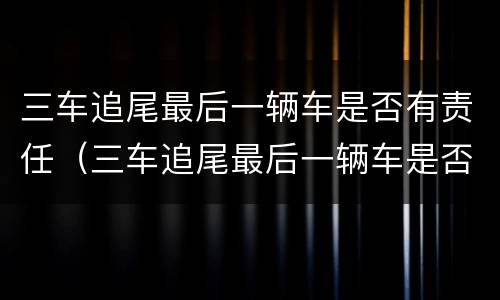 三车追尾最后一辆车是否有责任（三车追尾最后一辆车是否有责任呢）