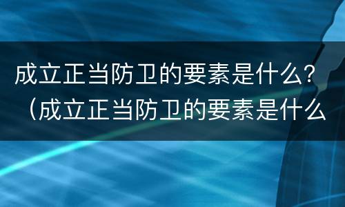 成立正当防卫的要素是什么？（成立正当防卫的要素是什么意思）