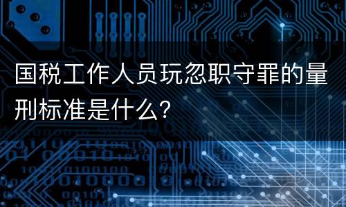 国税工作人员玩忽职守罪的量刑标准是什么？