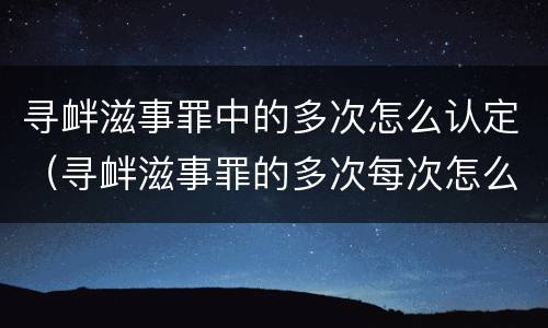 寻衅滋事罪中的多次怎么认定（寻衅滋事罪的多次每次怎么认定）