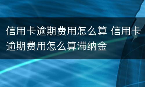 信用卡逾期费用怎么算 信用卡逾期费用怎么算滞纳金