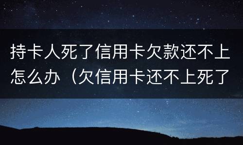 持卡人死了信用卡欠款还不上怎么办（欠信用卡还不上死了会连累家人吗）