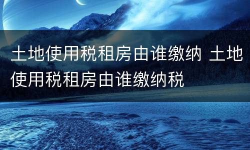 土地使用税租房由谁缴纳 土地使用税租房由谁缴纳税