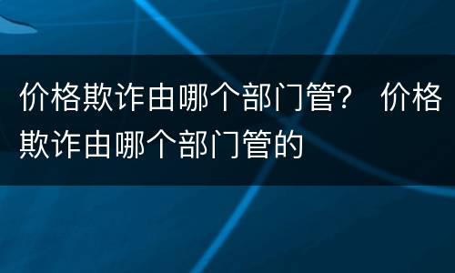 价格欺诈由哪个部门管？ 价格欺诈由哪个部门管的