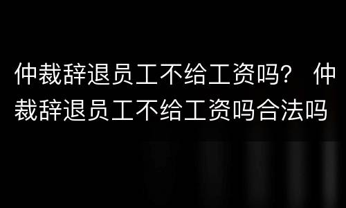 仲裁辞退员工不给工资吗？ 仲裁辞退员工不给工资吗合法吗