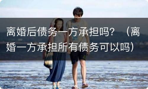 离婚后债务一方承担吗？（离婚一方承担所有债务可以吗）