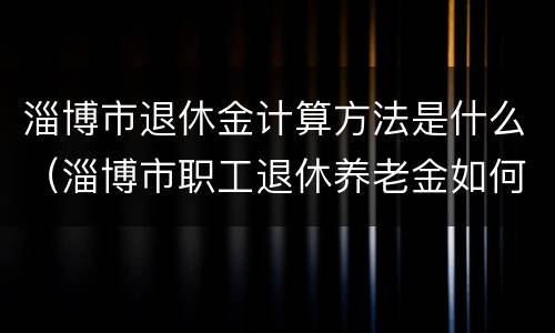 淄博市退休金计算方法是什么（淄博市职工退休养老金如何计算方法）