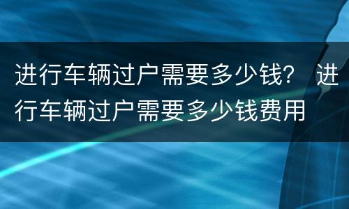 进行车辆过户需要多少钱？ 进行车辆过户需要多少钱费用