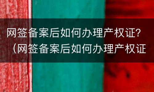 网签备案后如何办理产权证？（网签备案后如何办理产权证书）