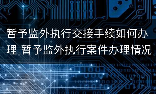 暂予监外执行交接手续如何办理 暂予监外执行案件办理情况