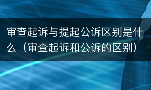 审查起诉与提起公诉区别是什么（审查起诉和公诉的区别）