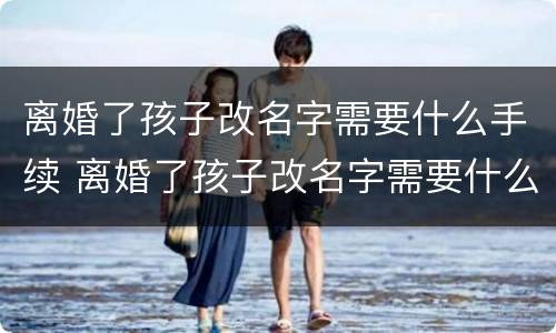 离婚了孩子改名字需要什么手续 离婚了孩子改名字需要什么手续和证明