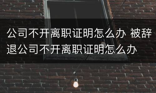 公司不开离职证明怎么办 被辞退公司不开离职证明怎么办