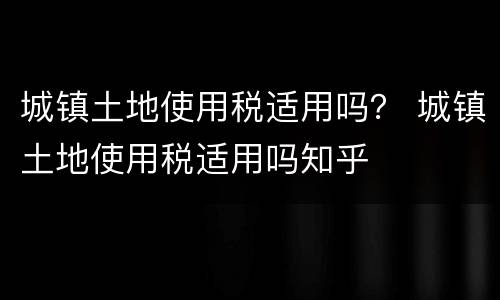 城镇土地使用税适用吗？ 城镇土地使用税适用吗知乎