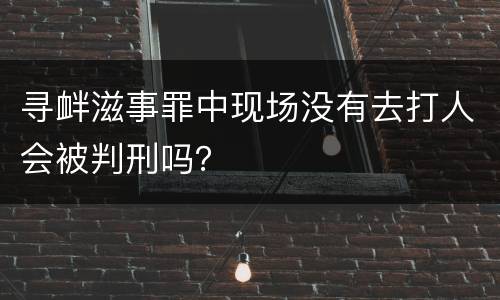 寻衅滋事罪中现场没有去打人会被判刑吗？