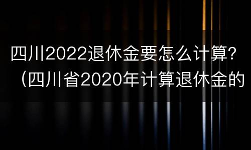 四川2022退休金要怎么计算？（四川省2020年计算退休金的工资基数）