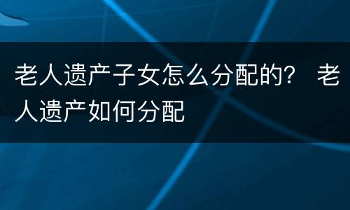 老人遗产子女怎么分配的？ 老人遗产如何分配