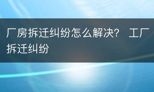 厂房拆迁纠纷怎么解决？ 工厂拆迁纠纷