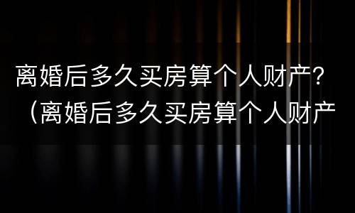 离婚后多久买房算个人财产？（离婚后多久买房算个人财产呢）