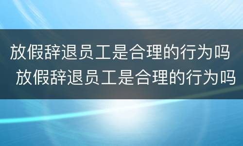 放假辞退员工是合理的行为吗 放假辞退员工是合理的行为吗为什么